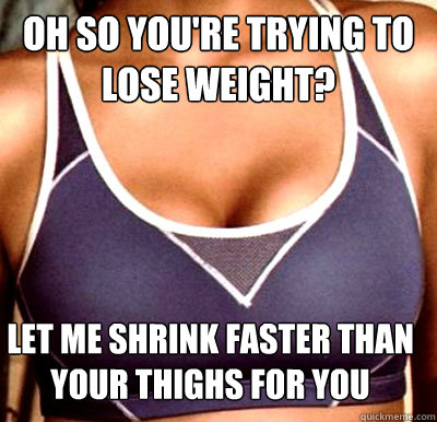 Oh so you're trying to lose weight? Let me shrink faster than your thighs for you  