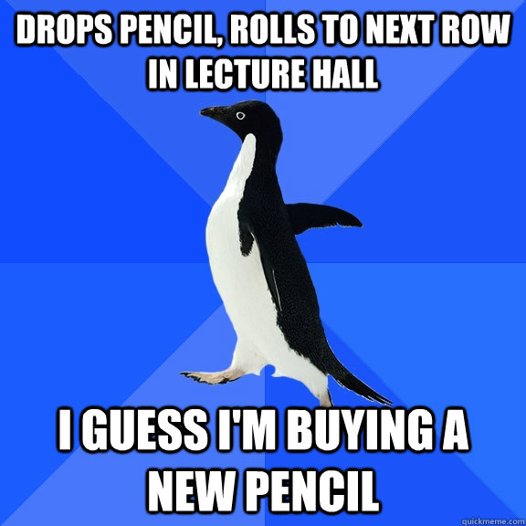 Drops pencil, rolls to next row in lecture hall I guess i'm buying a new pencil  Socially Awkward Penguin
