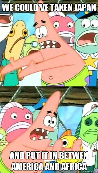 We could've taken Japan and put it in betwen America and africa  Push it somewhere else Patrick