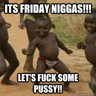 Its Friday Niggas!!! Let's Fuck Some Pussy!!  Its friday niggas
