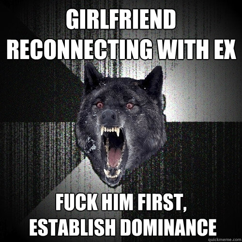 Girlfriend reconnecting with ex Fuck him first,
 establish dominance  Insanity Wolf