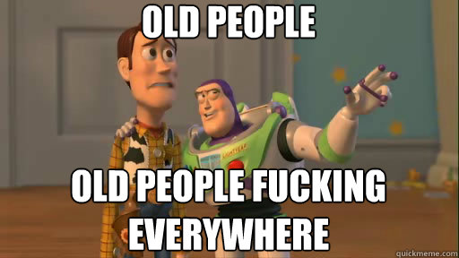 Old people old people fucking everywhere  Everywhere