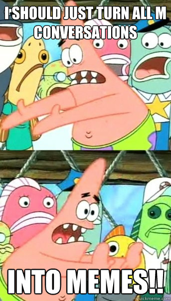 I should just turn all m conversations into memes!!  Push it somewhere else Patrick