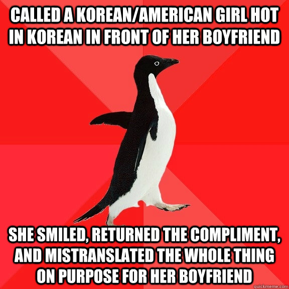 Called a Korean/American girl hot in Korean in front of her boyfriend She smiled, returned the compliment, and mistranslated the whole thing on purpose for her boyfriend  Socially Awesome Penguin