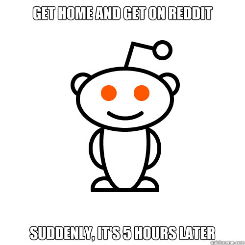 Get home and get on reddit Suddenly, it's 5 hours later  Redditor