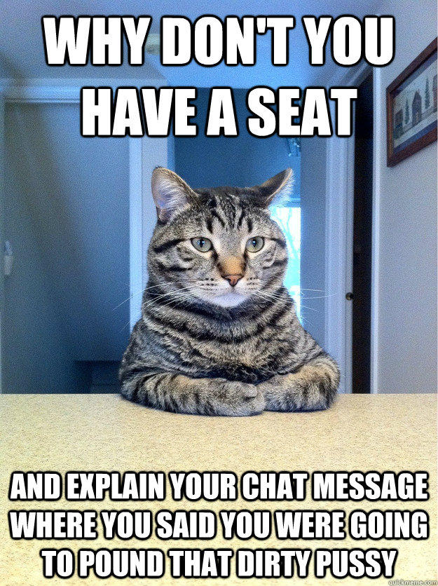 Why don't you have a seat and explain your chat message where you said you were going to pound that dirty pussy  