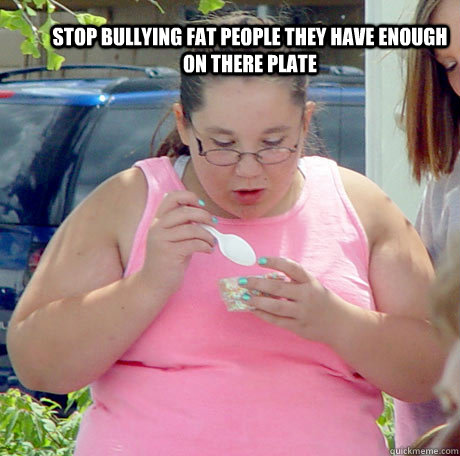 Stop bullying fat people they have enough on there plate - Stop bullying fat people they have enough on there plate  Im fat so what...