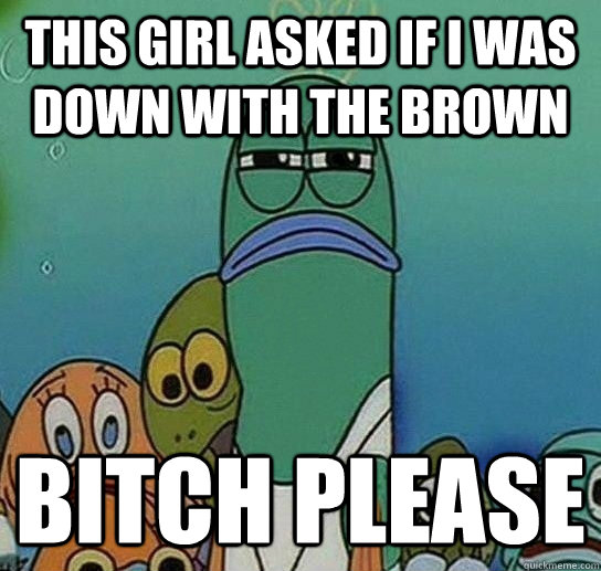 this girl asked if i was down with the brown bitch please  Serious fish SpongeBob