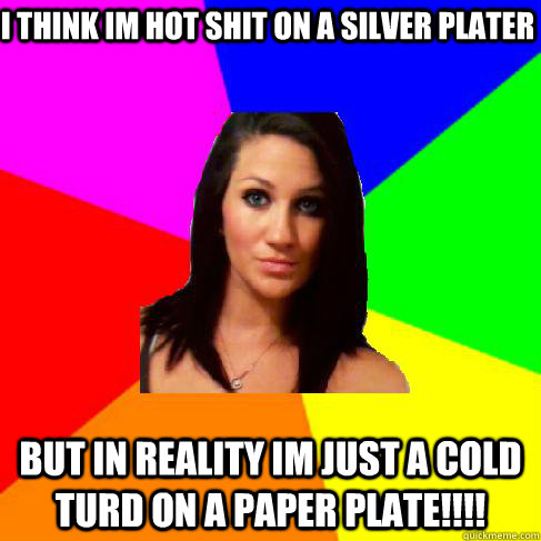 i think im hot shit on a silver plater but in reality im just a cold turd on a paper plate!!!!  Heather