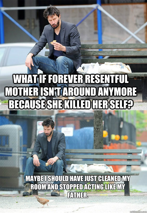 What if Forever Resentful Mother isn't around anymore because she killed her self? Maybe I should have just cleaned my room and stopped acting like my father.  Sad Keanu