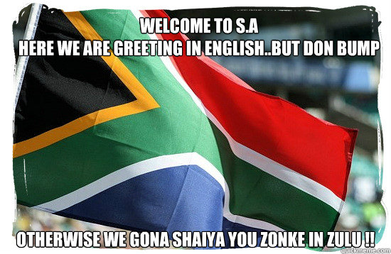 welcome to s.a
here we are greeting in english..but don bump here otherwise we gona shaiya you zonke in zulu !!  South african