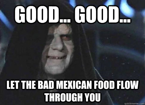 good... good... let the bad mexican food flow through you  - good... good... let the bad mexican food flow through you   Emperor Palpatine