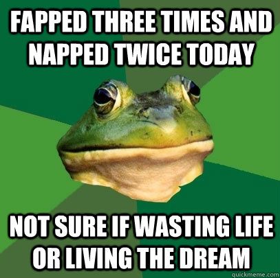 Fapped three times and napped twice today not sure if wasting life or living the dream  Foul Bachelor Frog