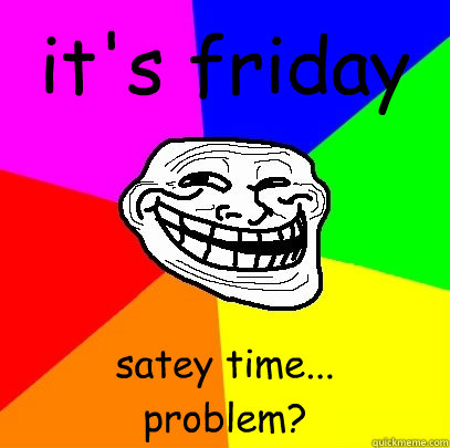 it's friday satey time...
problem?  Troll Face