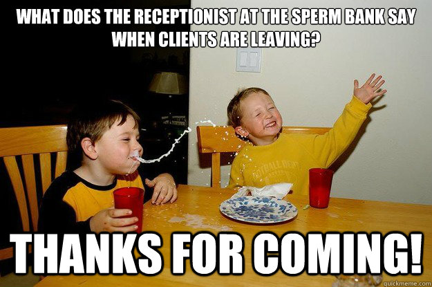 What does the receptionist at the sperm bank say when clients are leaving? 
  Thanks for coming!  - What does the receptionist at the sperm bank say when clients are leaving? 
  Thanks for coming!   yo mama is so fat