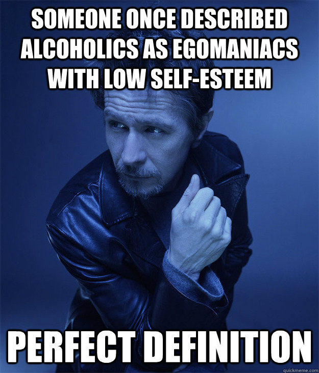 Someone once described alcoholics as egomaniacs with low self-esteem Perfect definition  Blue Gary Oldman