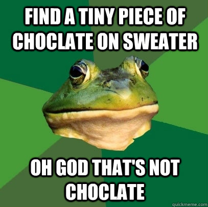 Find a tiny piece of choclate on sweater Oh god that's not choclate  Foul Bachelor Frog