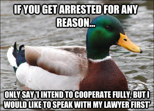 If you get arrested for any reason... Only say 'I intend to cooperate fully, but I would like to speak with my lawyer first'  Actual Advice Mallard