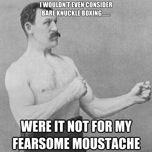 I wouldn't even consider
bare knuckle boxing....... were it not for my fearsome moustache  overly manly man