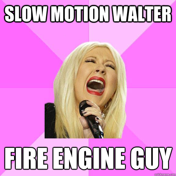 Slow motion Walter Fire engine guy
  Wrong Lyrics Christina