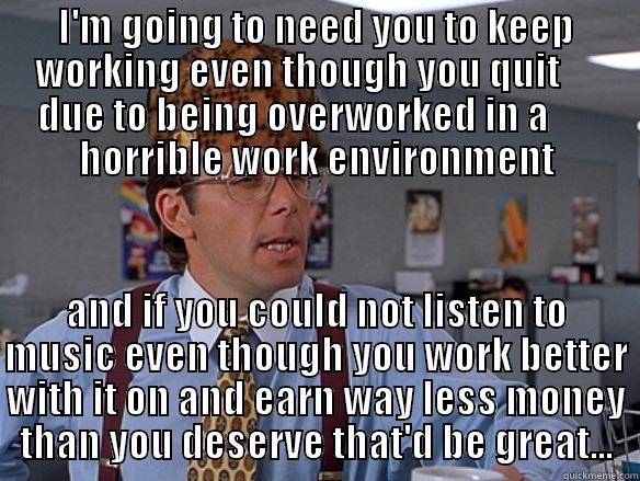 I'M GOING TO NEED YOU TO KEEP WORKING EVEN THOUGH YOU QUIT      DUE TO BEING OVERWORKED IN A       HORRIBLE WORK ENVIRONMENT AND IF YOU COULD NOT LISTEN TO MUSIC EVEN THOUGH YOU WORK BETTER WITH IT ON AND EARN WAY LESS MONEY THAN YOU DESERVE THAT'D BE GREAT... Scumbag Boss