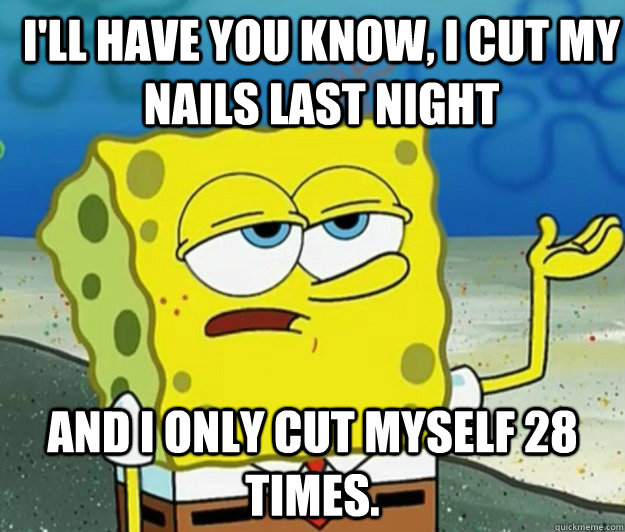 I'll have you know, I cut my nails last night And I only cut myself 28 times.  How tough am I