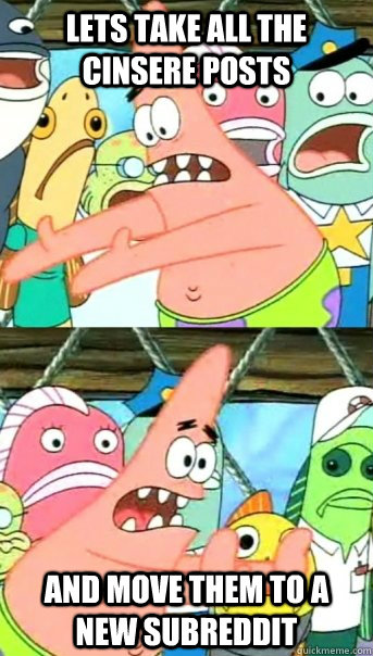 Lets take all the cinsere posts and move them to a new subreddit   Push it somewhere else Patrick