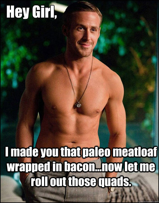  Hey Girl,
 I made you that paleo meatloaf wrapped in bacon...now let me roll out those quads. -  Hey Girl,
 I made you that paleo meatloaf wrapped in bacon...now let me roll out those quads.  ryangosling