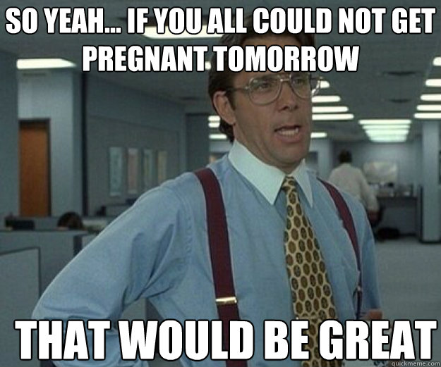 So yeah... If you all could not get pregnant tomorrow THAT WOULD BE GREAT  that would be great