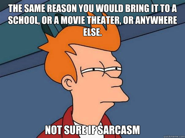The same reason you would bring it to a school, or a movie theater, or anywhere else. Not sure if sarcasm  Futurama Fry