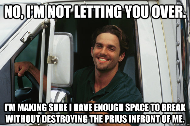 No, I'm not letting you over. I'm making sure I have enough space to break without destroying the prius infront of me.  Good Guy Trucker