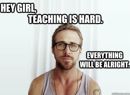 Teaching is hard.  Hey girl, Everything will be alright. - Teaching is hard.  Hey girl, Everything will be alright.  Ryan Gosling finals week