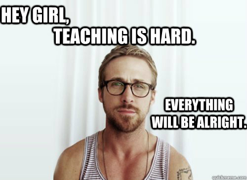 Teaching is hard.  Hey girl, Everything will be alright.  Ryan Gosling finals week