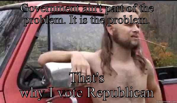 GOVERNMENT AIN'T PART OF THE PROBLEM. IT IS THE PROBLEM. THAT'S WHY I VOTE REPUBLICAN Almost Politically Correct Redneck