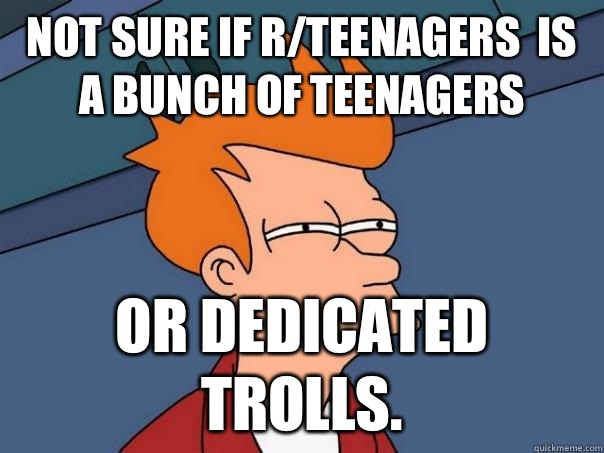 not sure if r/teenagers  is a bunch of teenagers or dedicated trolls.  Futurama Fry