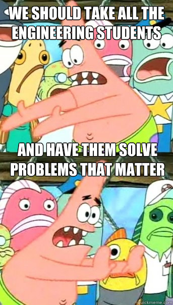 We should take all the engineering students And have them solve problems that matter  Push it somewhere else Patrick