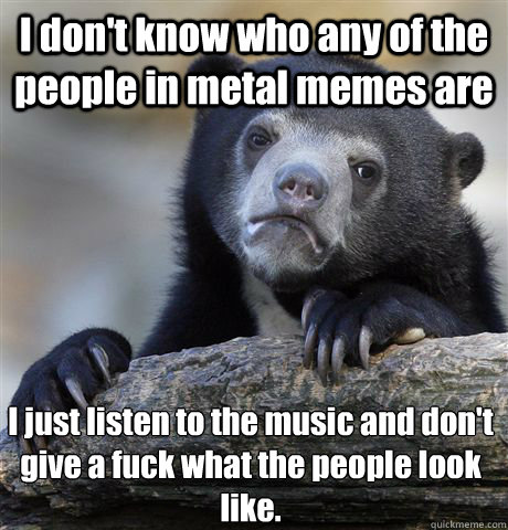 I don't know who any of the people in metal memes are I just listen to the music and don't give a fuck what the people look like. - I don't know who any of the people in metal memes are I just listen to the music and don't give a fuck what the people look like.  Confession Bear