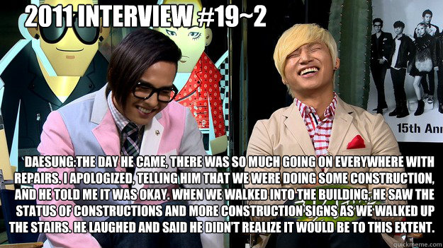 2011 Interview #19~2 Daesung:The day he came, there was so much going on everywhere with repairs. I apologized, telling him that we were doing some construction, and he told me it was okay. When we walked into the building, he saw the status of constructi  Daesung 192