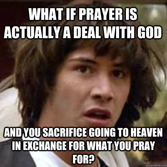 What if prayer is actually a deal with God and you sacrifice going to heaven in exchange for what you pray for?  conspiracy keanu