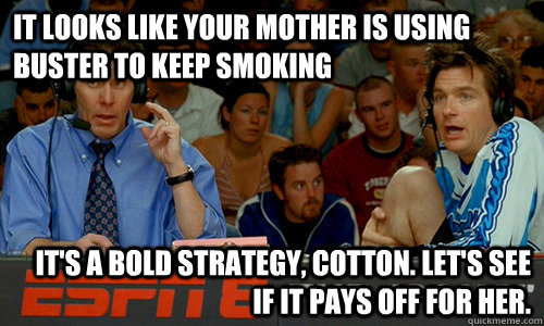 It looks like your mother is using Buster to keep smoking It's a bold strategy, Cotton. Let's see if it pays off for her.  Cotton Pepper