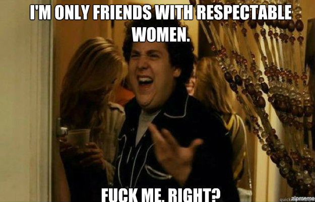 I'm only friends with respectable women. FUCK ME, RIGHT?  fuck me right