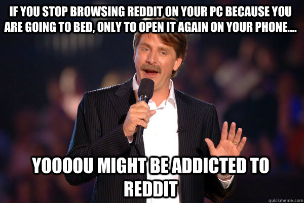 if you stop browsing reddit on your pc because you are going to bed, only to open it again on your phone.... Yoooou might be addicted to reddit - if you stop browsing reddit on your pc because you are going to bed, only to open it again on your phone.... Yoooou might be addicted to reddit  Addicted Jeff Foxworthy