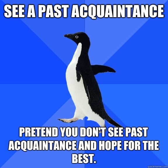 See a past acquaintance Pretend you don't see past acquaintance and hope for the best.  Socially Awkward Penguin