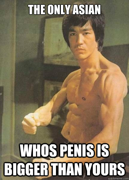 the only asian whos penis is bigger than yours - the only asian whos penis is bigger than yours  Bruce Lee