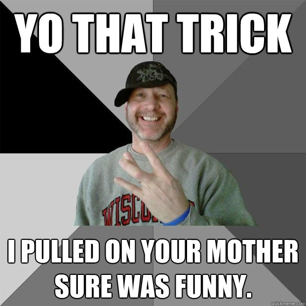 yo that trick i pulled on your mother sure was funny.  Hood Dad