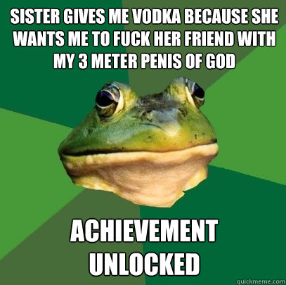 sister gives me vodka because she wants me to fuck her friend with my 3 meter penis of god achievement 
unlocked  Foul Bachelor Frog