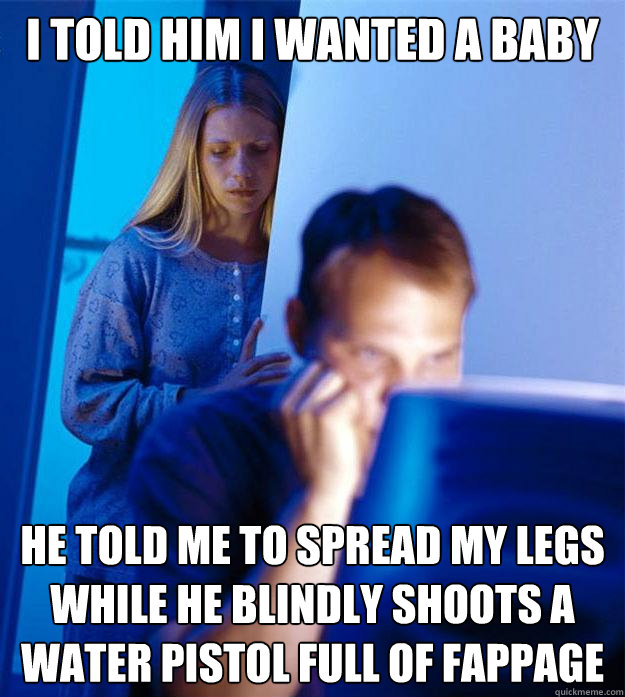 i told him i wanted a baby he told me to spread my legs while he blindly shoots a water pistol full of fappage  Redditors Wife