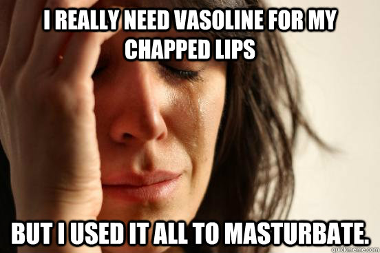 I REALLY NEED VASOLINE FOR MY CHAPPED LIPS BUT I USED IT ALL TO MASTURBATE.  First World Problems