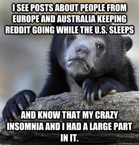 I see posts about people from Europe and Australia keeping reddit going while the U.S. sleeps and know that my crazy insomnia and I had a large part in it. - I see posts about people from Europe and Australia keeping reddit going while the U.S. sleeps and know that my crazy insomnia and I had a large part in it.  Confession Bear