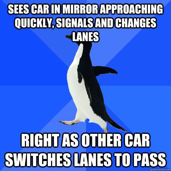 Sees car in mirror approaching quickly, signals and changes lanes Right as other car switches lanes to pass  Socially Awkward Penguin